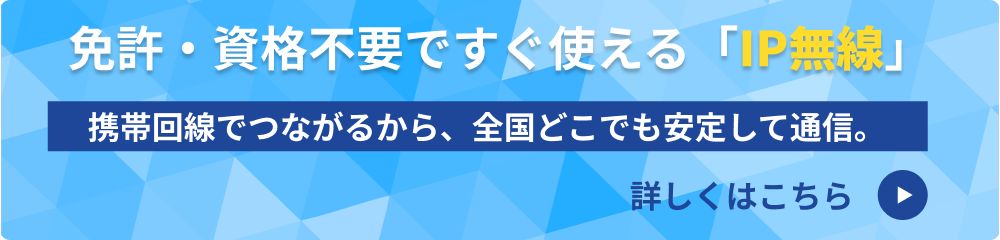 免許・資格不要ですぐ使える「IP無線」 携帯回線でつながるから、全国どこでも安定して通信。詳しくはこちら